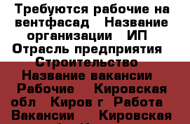 Требуются рабочие на вентфасад › Название организации ­ ИП › Отрасль предприятия ­ Строительство › Название вакансии ­ Рабочие  - Кировская обл., Киров г. Работа » Вакансии   . Кировская обл.,Киров г.